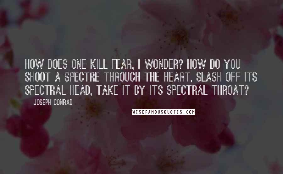 Joseph Conrad Quotes: How does one kill fear, I wonder? How do you shoot a spectre through the heart, slash off its spectral head, take it by its spectral throat?