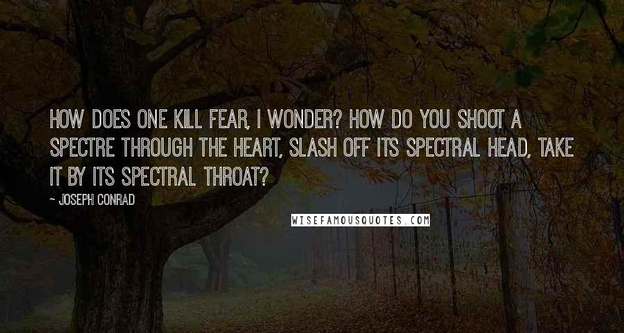 Joseph Conrad Quotes: How does one kill fear, I wonder? How do you shoot a spectre through the heart, slash off its spectral head, take it by its spectral throat?