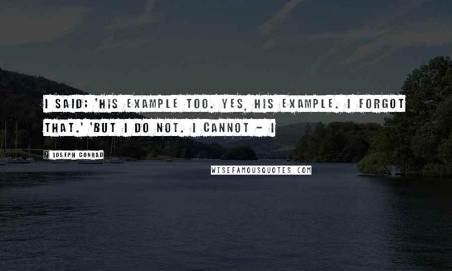 Joseph Conrad Quotes: I said; 'his example too. Yes, his example. I forgot that.' 'But I do not. I cannot - I