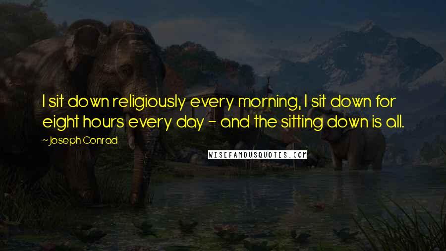 Joseph Conrad Quotes: I sit down religiously every morning, I sit down for eight hours every day - and the sitting down is all.