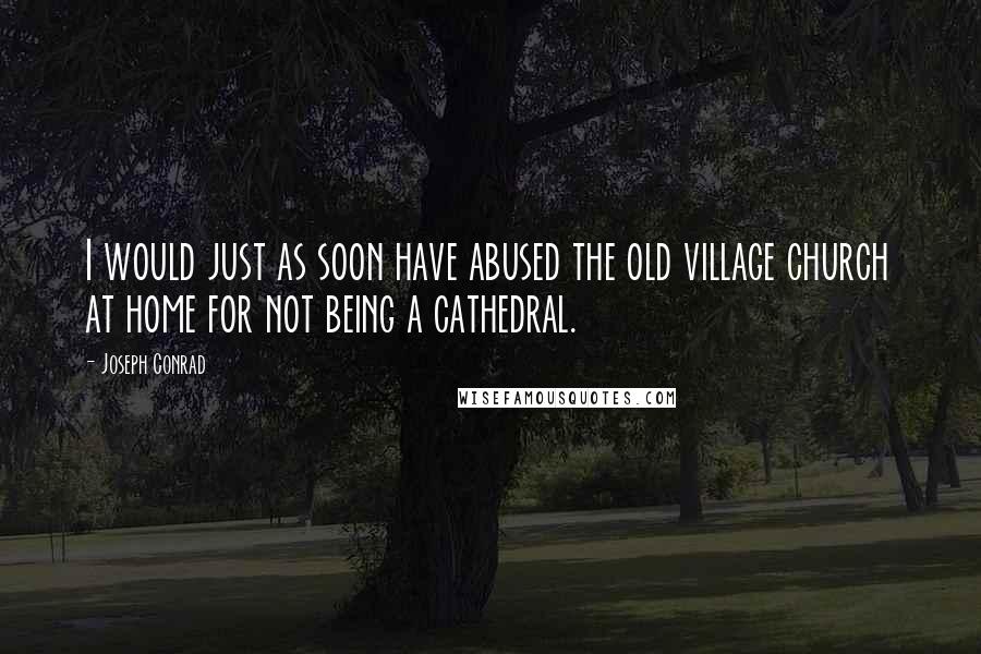 Joseph Conrad Quotes: I would just as soon have abused the old village church at home for not being a cathedral.