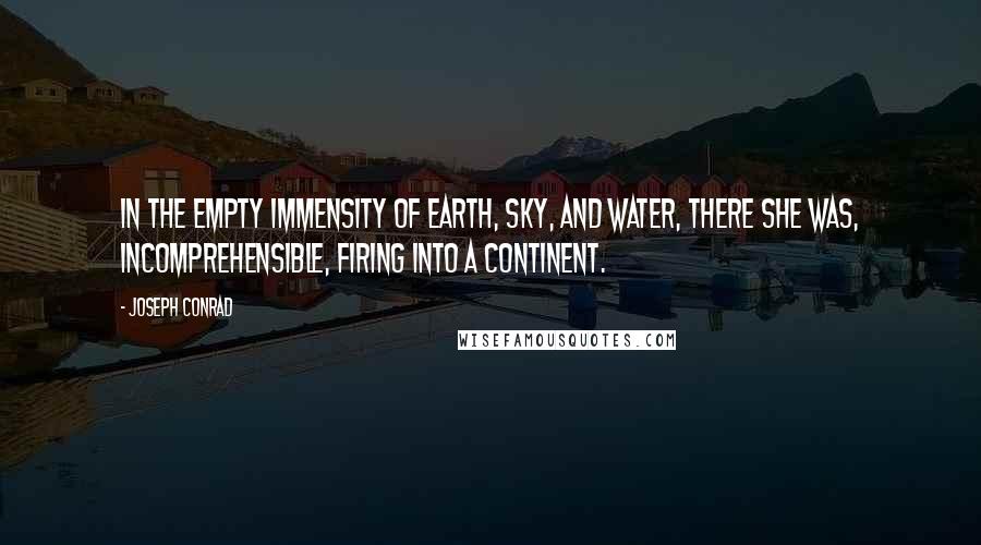 Joseph Conrad Quotes: In the empty immensity of earth, sky, and water, there she was, incomprehensible, firing into a continent.