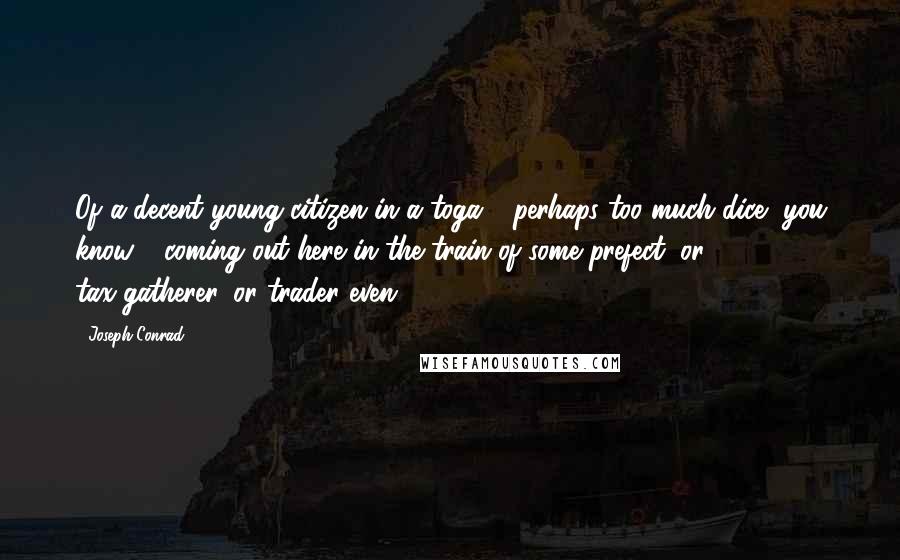 Joseph Conrad Quotes: Of a decent young citizen in a toga - perhaps too much dice, you know - coming out here in the train of some prefect, or tax-gatherer, or trader even,