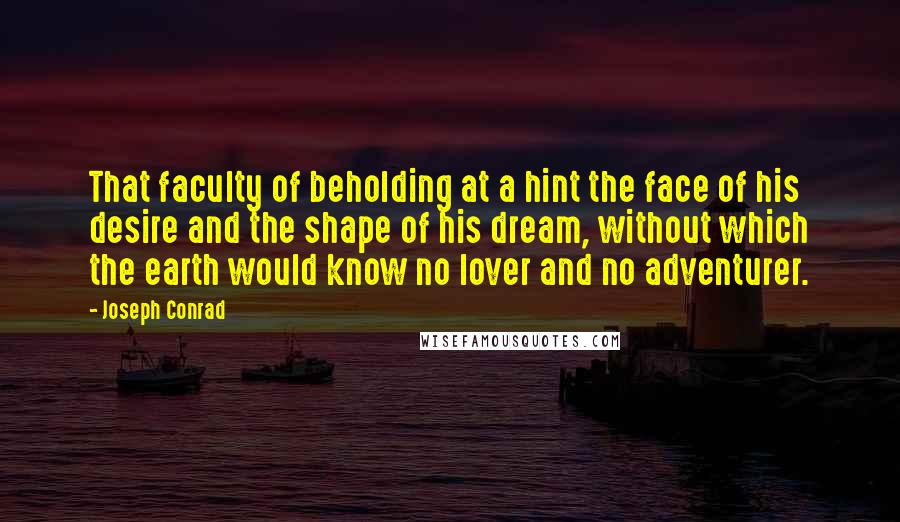 Joseph Conrad Quotes: That faculty of beholding at a hint the face of his desire and the shape of his dream, without which the earth would know no lover and no adventurer.