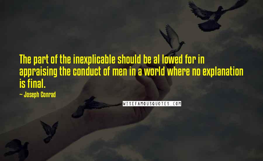 Joseph Conrad Quotes: The part of the inexplicable should be al lowed for in appraising the conduct of men in a world where no explanation is final.