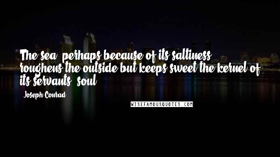 Joseph Conrad Quotes: The sea, perhaps because of its saltiness, roughens the outside but keeps sweet the kernel of its servants' soul.