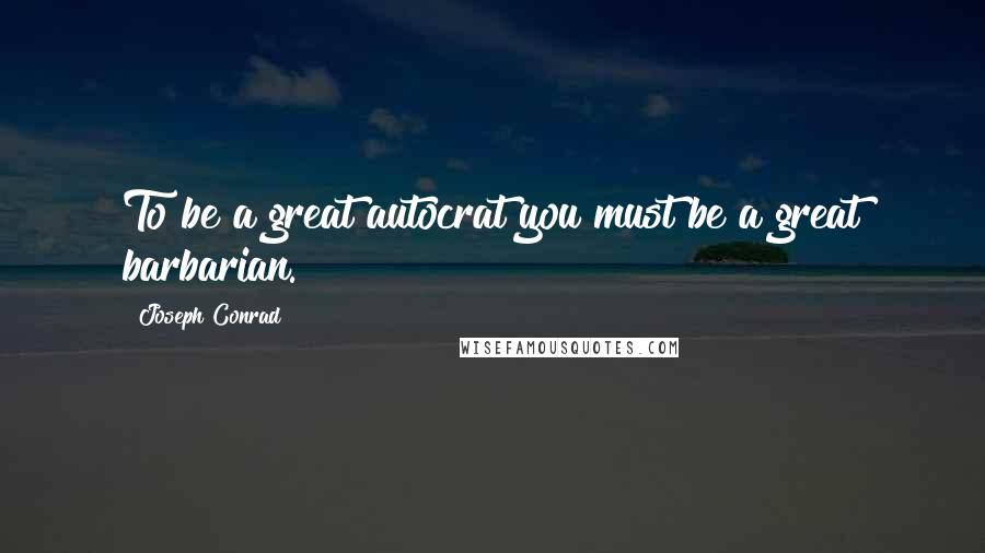 Joseph Conrad Quotes: To be a great autocrat you must be a great barbarian.