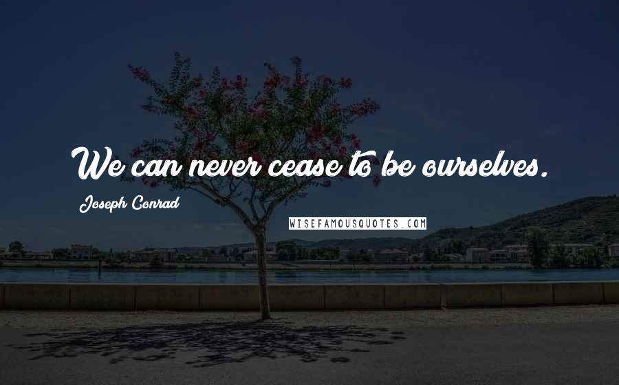 Joseph Conrad Quotes: We can never cease to be ourselves.