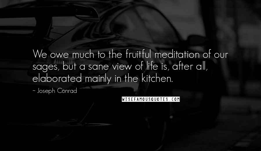 Joseph Conrad Quotes: We owe much to the fruitful meditation of our sages, but a sane view of life is, after all, elaborated mainly in the kitchen.