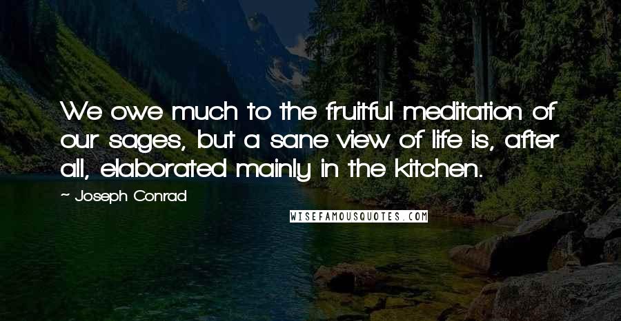 Joseph Conrad Quotes: We owe much to the fruitful meditation of our sages, but a sane view of life is, after all, elaborated mainly in the kitchen.