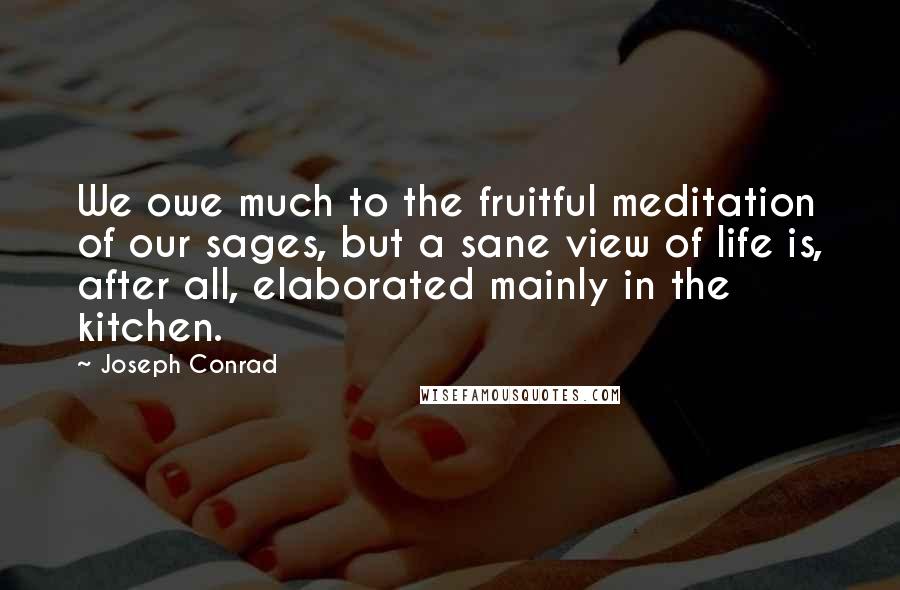 Joseph Conrad Quotes: We owe much to the fruitful meditation of our sages, but a sane view of life is, after all, elaborated mainly in the kitchen.