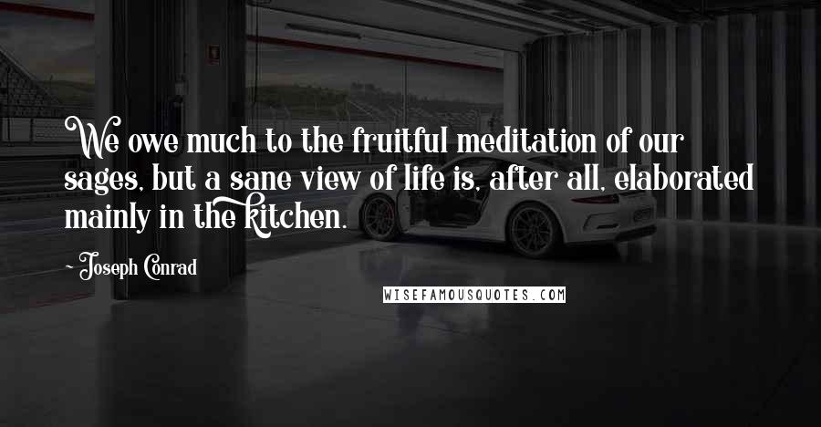 Joseph Conrad Quotes: We owe much to the fruitful meditation of our sages, but a sane view of life is, after all, elaborated mainly in the kitchen.