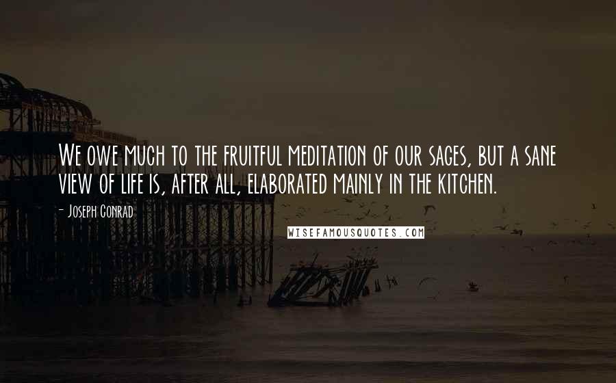 Joseph Conrad Quotes: We owe much to the fruitful meditation of our sages, but a sane view of life is, after all, elaborated mainly in the kitchen.