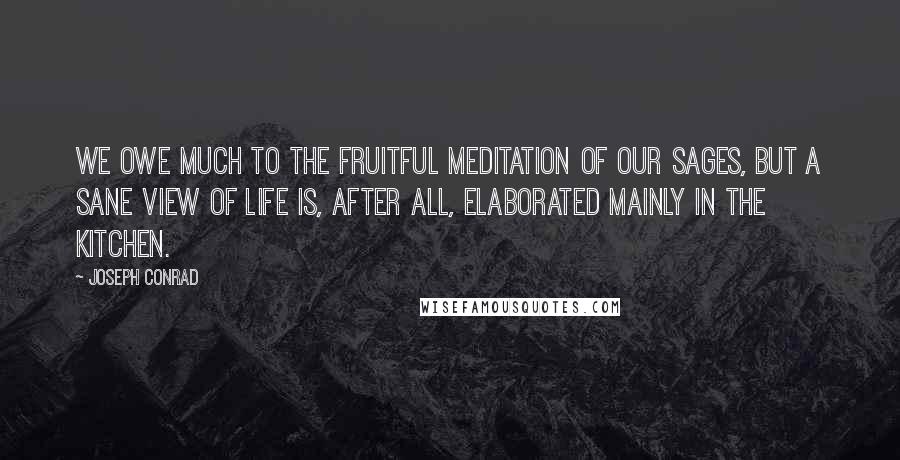 Joseph Conrad Quotes: We owe much to the fruitful meditation of our sages, but a sane view of life is, after all, elaborated mainly in the kitchen.