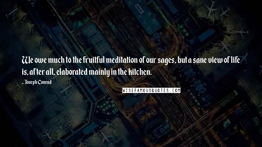 Joseph Conrad Quotes: We owe much to the fruitful meditation of our sages, but a sane view of life is, after all, elaborated mainly in the kitchen.