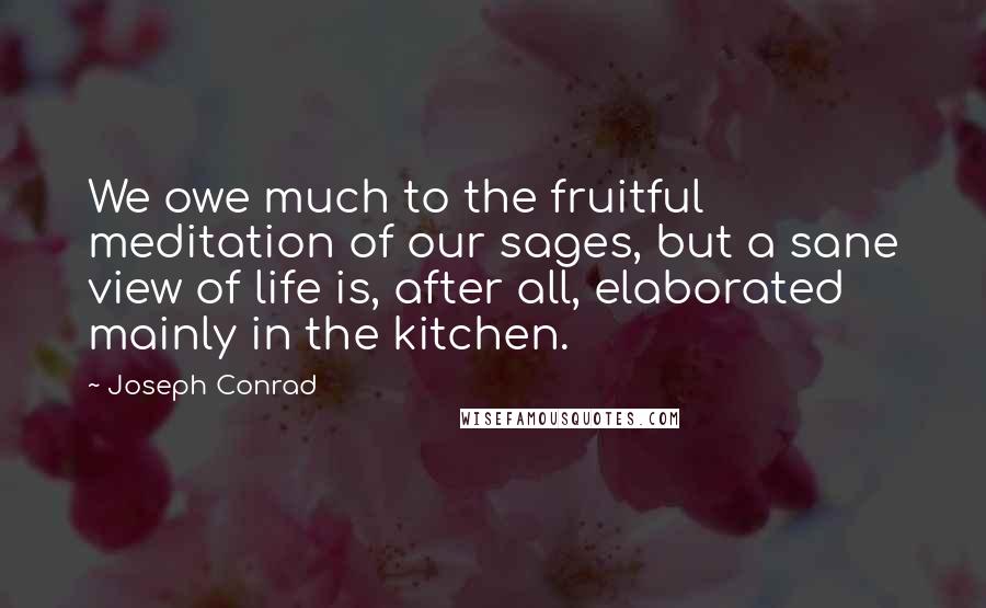 Joseph Conrad Quotes: We owe much to the fruitful meditation of our sages, but a sane view of life is, after all, elaborated mainly in the kitchen.