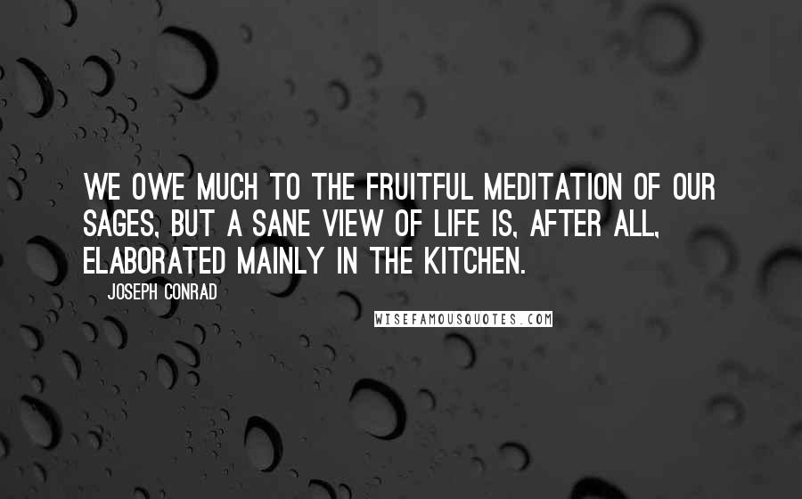 Joseph Conrad Quotes: We owe much to the fruitful meditation of our sages, but a sane view of life is, after all, elaborated mainly in the kitchen.