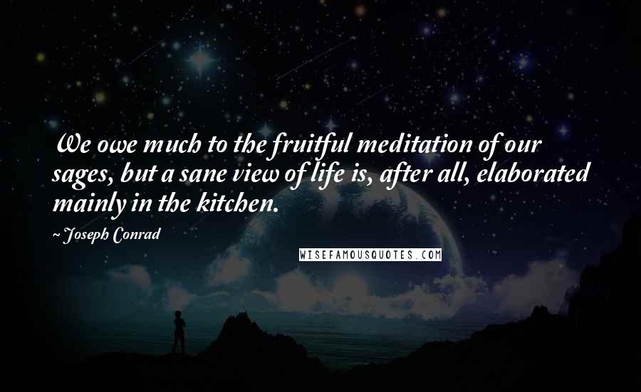 Joseph Conrad Quotes: We owe much to the fruitful meditation of our sages, but a sane view of life is, after all, elaborated mainly in the kitchen.