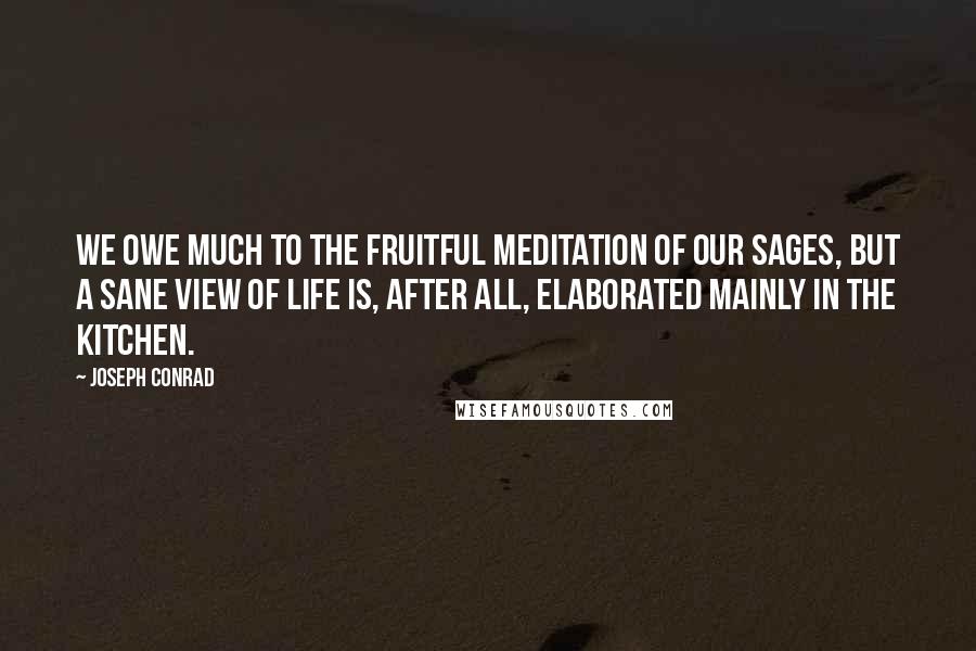 Joseph Conrad Quotes: We owe much to the fruitful meditation of our sages, but a sane view of life is, after all, elaborated mainly in the kitchen.