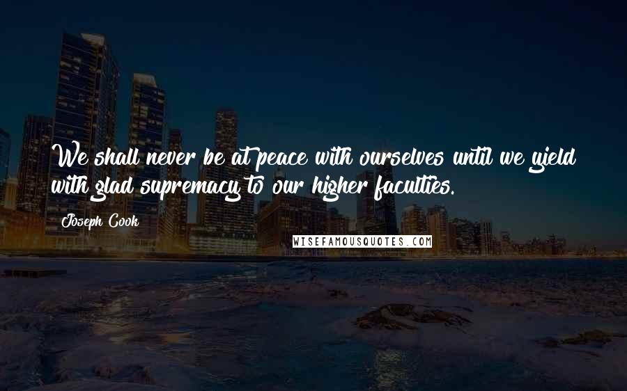 Joseph Cook Quotes: We shall never be at peace with ourselves until we yield with glad supremacy to our higher faculties.