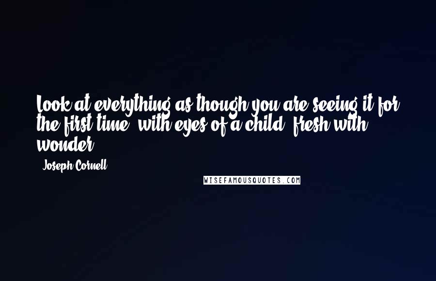 Joseph Cornell Quotes: Look at everything as though you are seeing it for the first time, with eyes of a child, fresh with wonder.