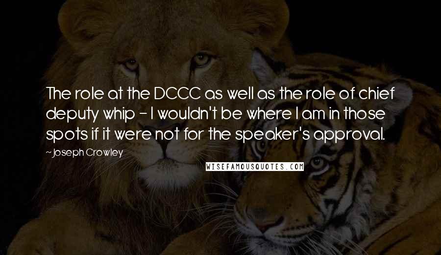 Joseph Crowley Quotes: The role at the DCCC as well as the role of chief deputy whip - I wouldn't be where I am in those spots if it were not for the speaker's approval.