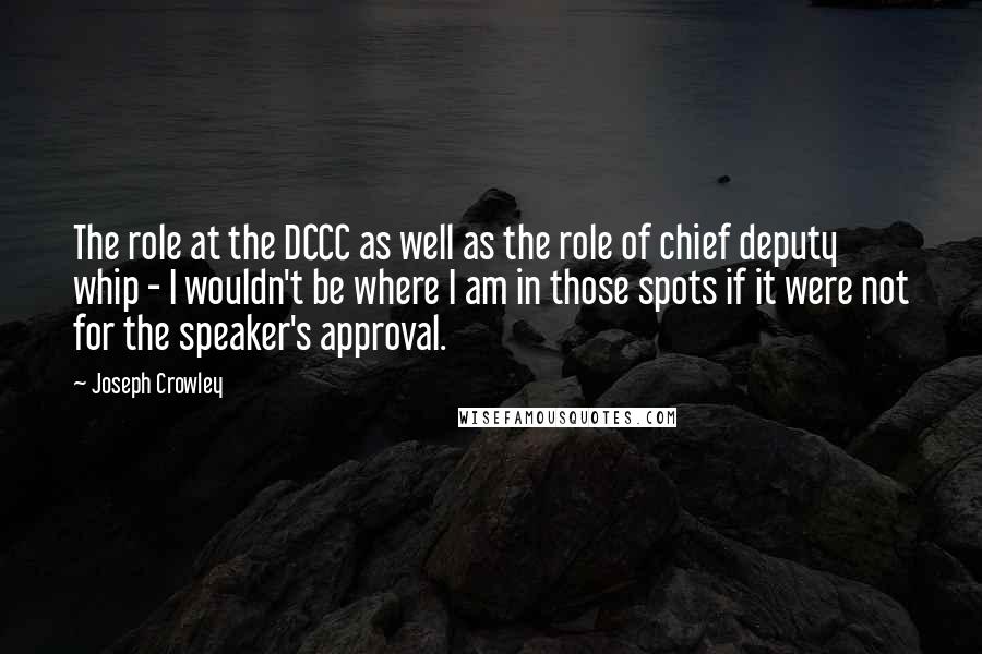 Joseph Crowley Quotes: The role at the DCCC as well as the role of chief deputy whip - I wouldn't be where I am in those spots if it were not for the speaker's approval.