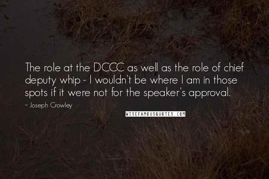 Joseph Crowley Quotes: The role at the DCCC as well as the role of chief deputy whip - I wouldn't be where I am in those spots if it were not for the speaker's approval.