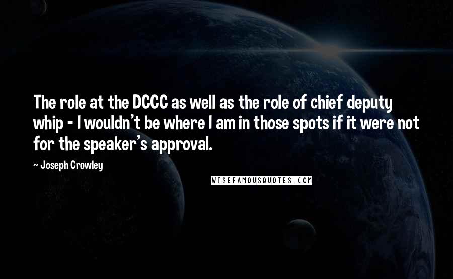 Joseph Crowley Quotes: The role at the DCCC as well as the role of chief deputy whip - I wouldn't be where I am in those spots if it were not for the speaker's approval.