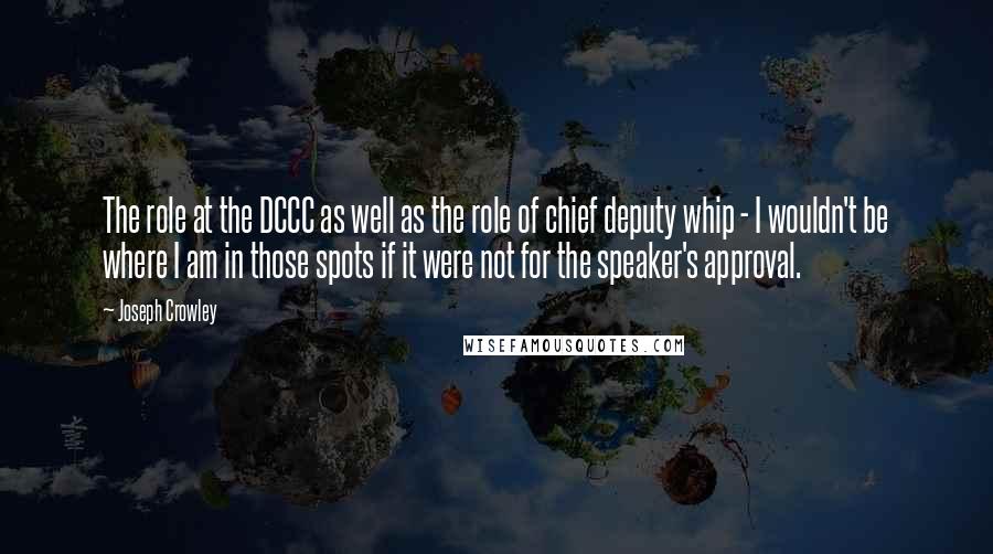 Joseph Crowley Quotes: The role at the DCCC as well as the role of chief deputy whip - I wouldn't be where I am in those spots if it were not for the speaker's approval.