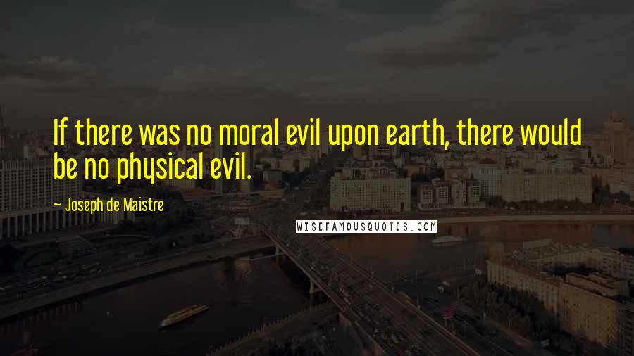 Joseph De Maistre Quotes: If there was no moral evil upon earth, there would be no physical evil.