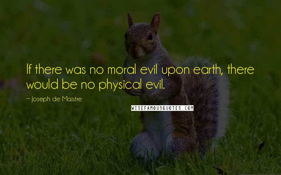 Joseph De Maistre Quotes: If there was no moral evil upon earth, there would be no physical evil.