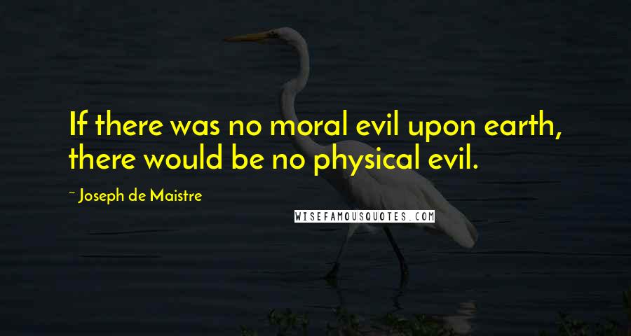 Joseph De Maistre Quotes: If there was no moral evil upon earth, there would be no physical evil.