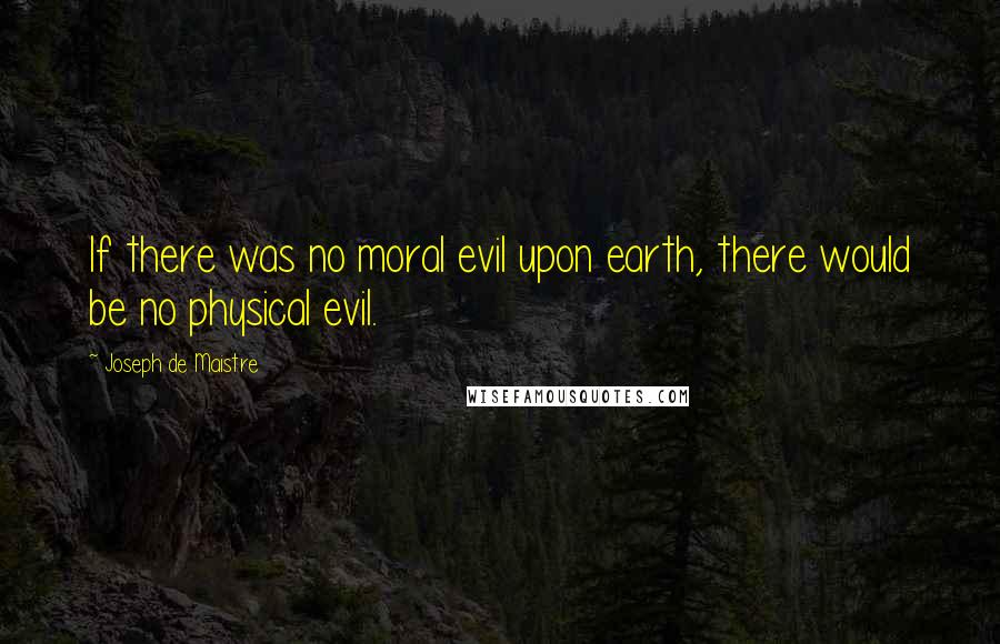 Joseph De Maistre Quotes: If there was no moral evil upon earth, there would be no physical evil.