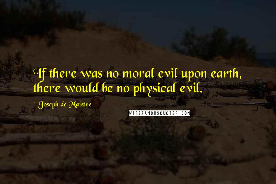 Joseph De Maistre Quotes: If there was no moral evil upon earth, there would be no physical evil.