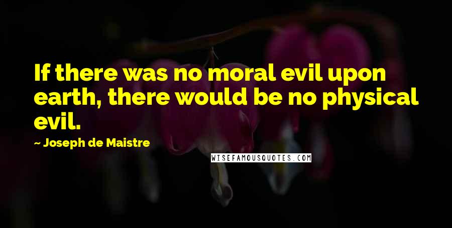 Joseph De Maistre Quotes: If there was no moral evil upon earth, there would be no physical evil.