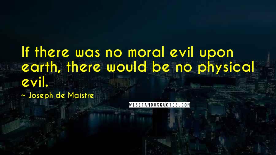 Joseph De Maistre Quotes: If there was no moral evil upon earth, there would be no physical evil.