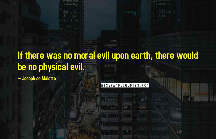 Joseph De Maistre Quotes: If there was no moral evil upon earth, there would be no physical evil.