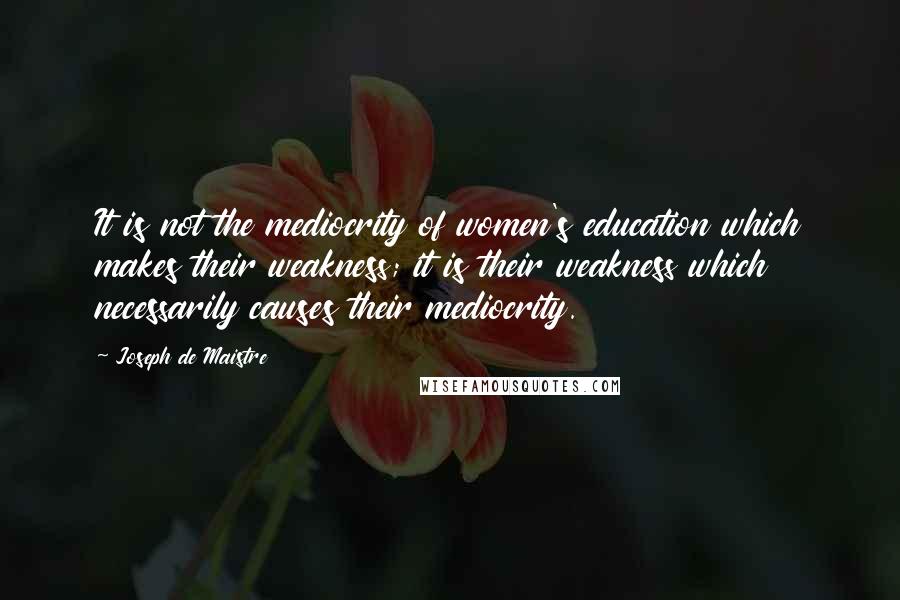 Joseph De Maistre Quotes: It is not the mediocrity of women's education which makes their weakness; it is their weakness which necessarily causes their mediocrity.