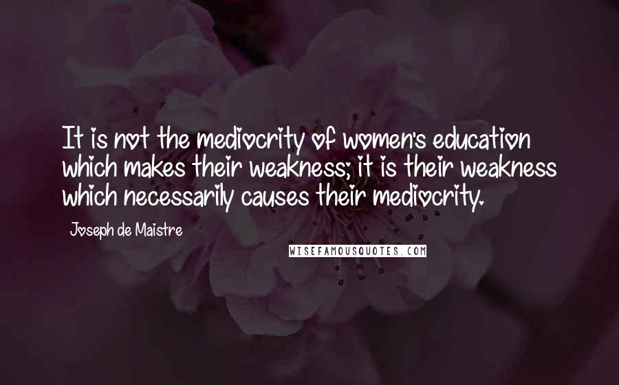 Joseph De Maistre Quotes: It is not the mediocrity of women's education which makes their weakness; it is their weakness which necessarily causes their mediocrity.