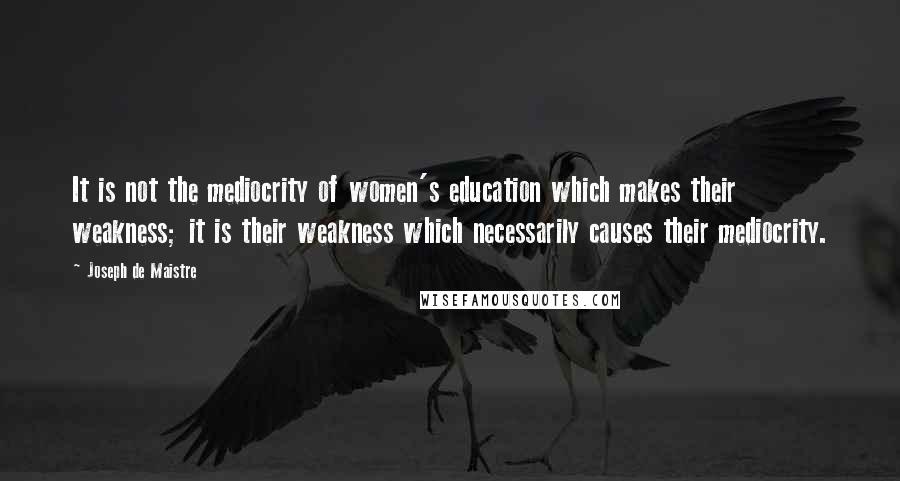 Joseph De Maistre Quotes: It is not the mediocrity of women's education which makes their weakness; it is their weakness which necessarily causes their mediocrity.