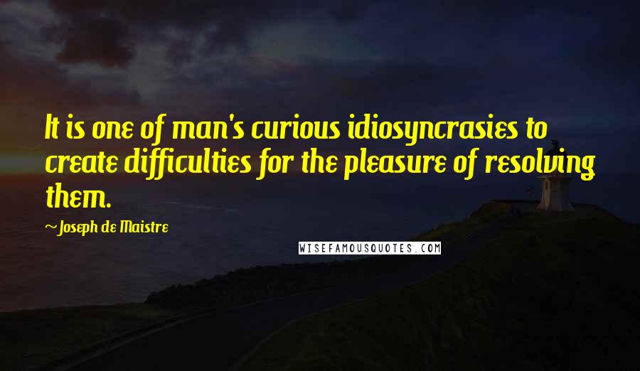 Joseph De Maistre Quotes: It is one of man's curious idiosyncrasies to create difficulties for the pleasure of resolving them.