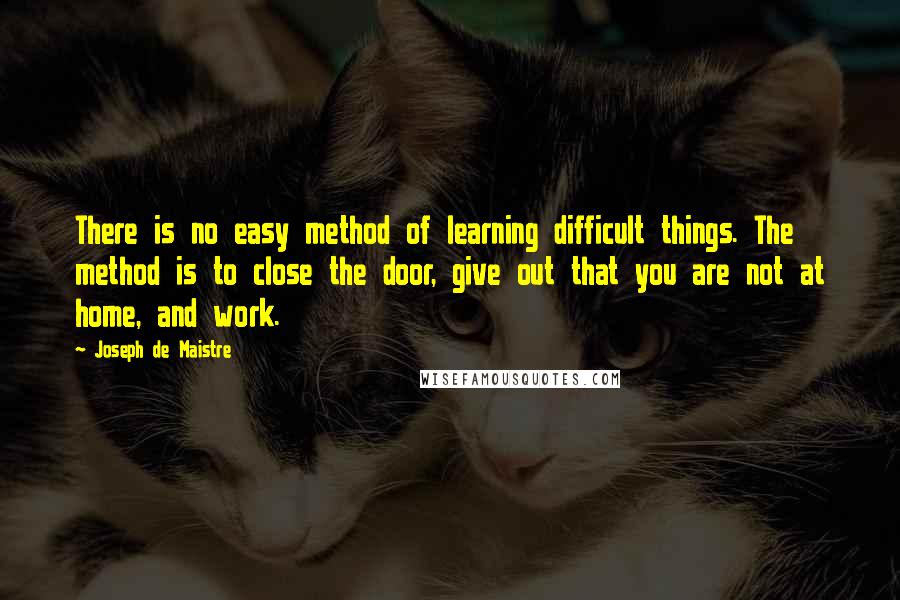 Joseph De Maistre Quotes: There is no easy method of learning difficult things. The method is to close the door, give out that you are not at home, and work.