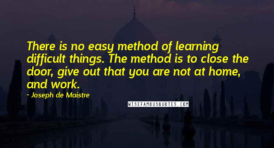 Joseph De Maistre Quotes: There is no easy method of learning difficult things. The method is to close the door, give out that you are not at home, and work.