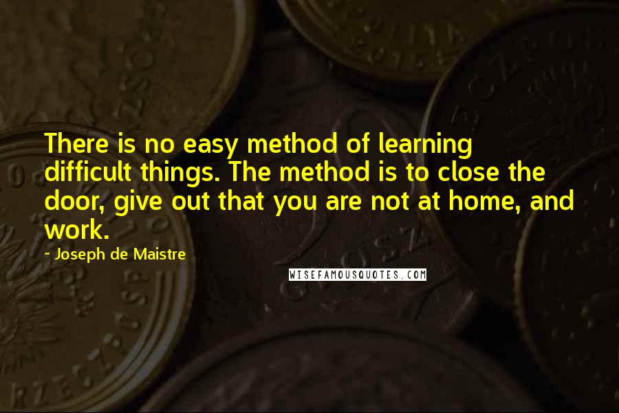 Joseph De Maistre Quotes: There is no easy method of learning difficult things. The method is to close the door, give out that you are not at home, and work.