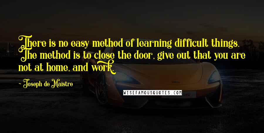 Joseph De Maistre Quotes: There is no easy method of learning difficult things. The method is to close the door, give out that you are not at home, and work.