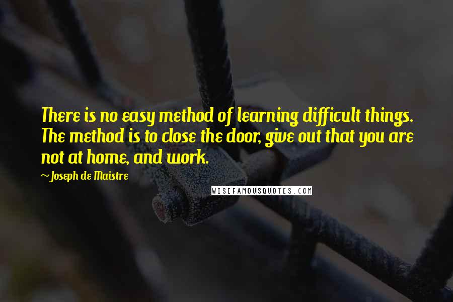 Joseph De Maistre Quotes: There is no easy method of learning difficult things. The method is to close the door, give out that you are not at home, and work.
