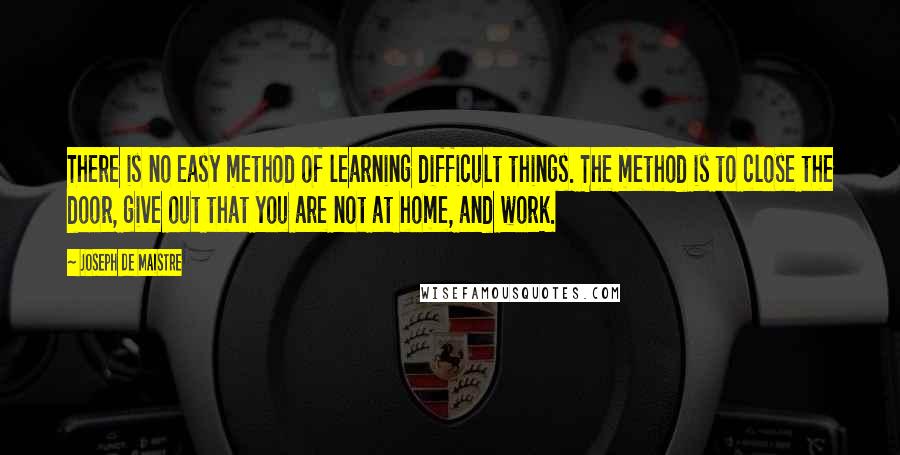 Joseph De Maistre Quotes: There is no easy method of learning difficult things. The method is to close the door, give out that you are not at home, and work.