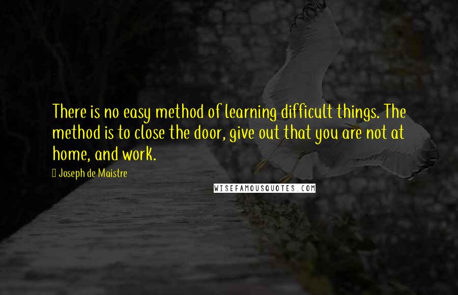 Joseph De Maistre Quotes: There is no easy method of learning difficult things. The method is to close the door, give out that you are not at home, and work.