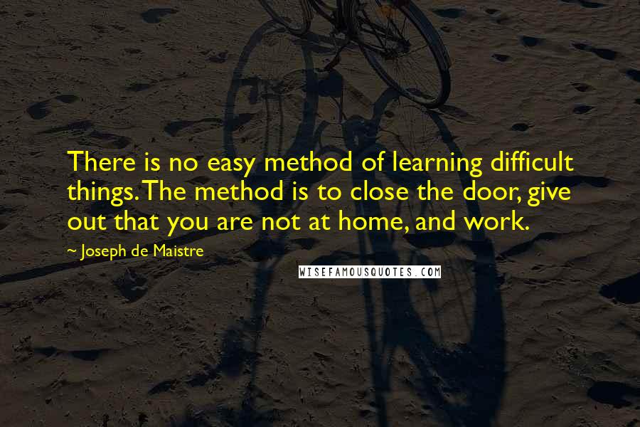 Joseph De Maistre Quotes: There is no easy method of learning difficult things. The method is to close the door, give out that you are not at home, and work.